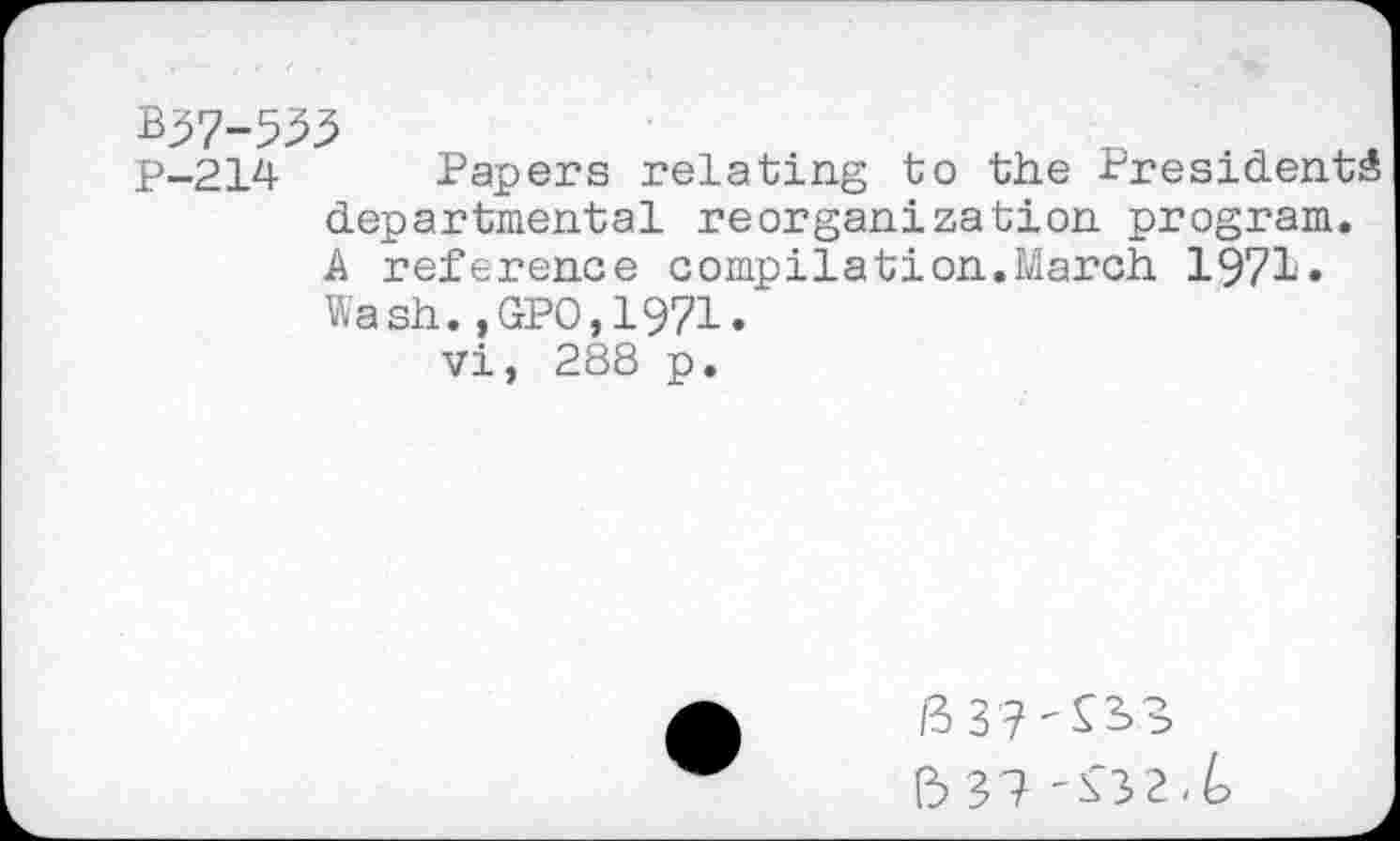 ﻿B37-533
P-214 Papers relating to the Presidents departmental reorganization program. A reference compilât!on.March 1971» Wash.,GPO,1971.
Vi, 288 p.